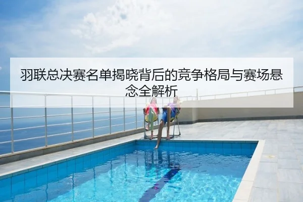 羽联总决赛名单揭晓背后的竞争格局与赛场悬念全解析