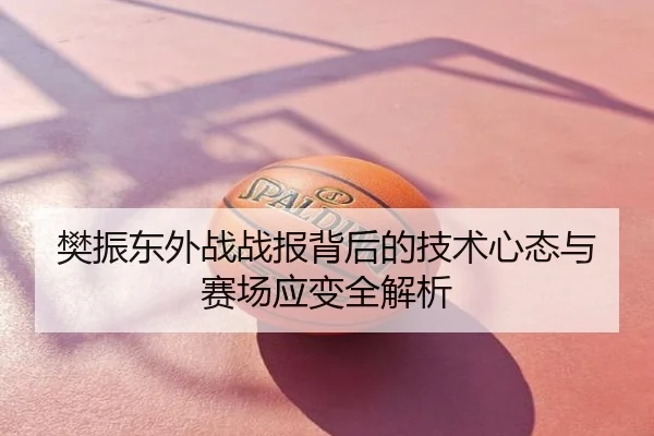 樊振东外战战报背后的技术心态与赛场应变全解析