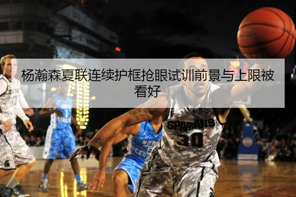 杨瀚森夏联连续护框抢眼试训前景与上限被看好