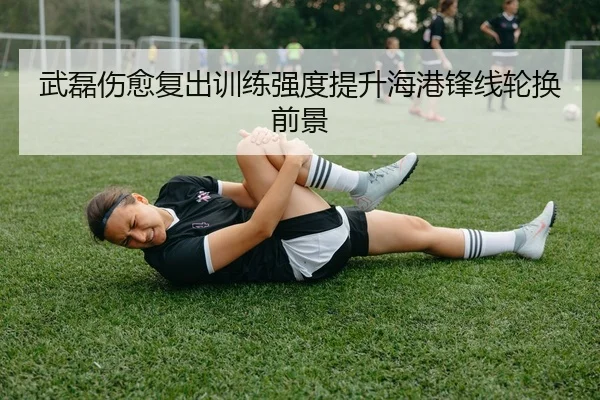 武磊伤愈复出训练强度提升海港锋线轮换前景
