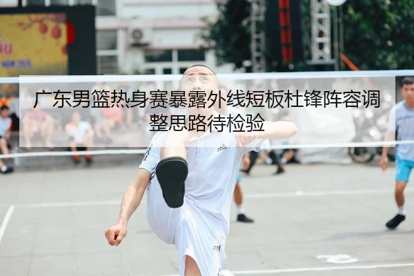 广东男篮热身赛暴露外线短板杜锋阵容调整思路待检验