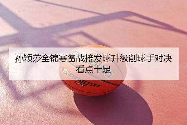 孙颖莎全锦赛备战接发球升级削球手对决看点十足