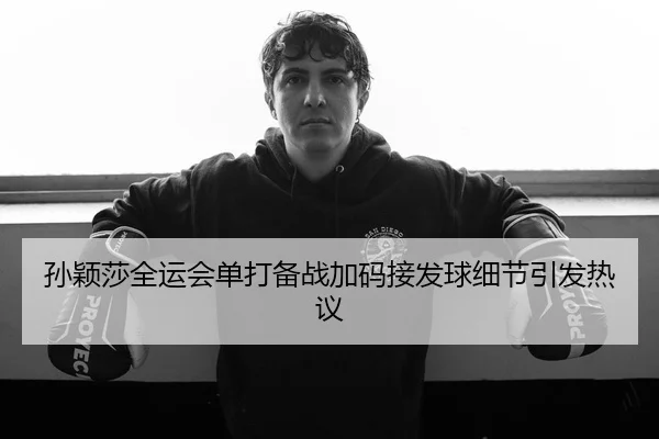 孙颖莎全运会单打备战加码接发球细节引发热议