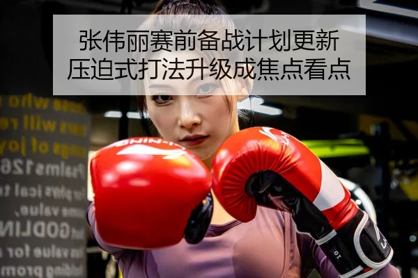 张伟丽赛前备战计划更新 压迫式打法升级成焦点看点