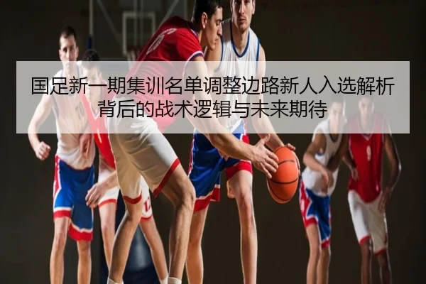 国足新一期集训名单调整边路新人入选解析背后的战术逻辑与未来期待